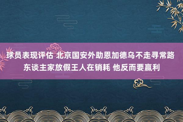 球员表现评估 北京国安外助恩加德乌不走寻常路 东谈主家放假王人在销耗 他反而要赢利