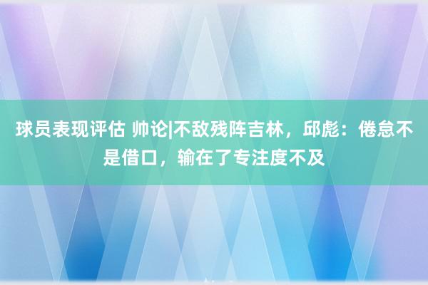 球员表现评估 帅论|不敌残阵吉林，邱彪：倦怠不是借口，输在了专注度不及