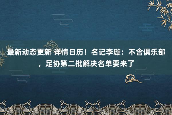 最新动态更新 详情日历！名记李璇：不含俱乐部，足协第二批解决名单要来了