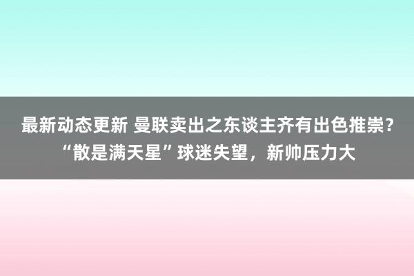 最新动态更新 曼联卖出之东谈主齐有出色推崇？“散是满天星”球迷失望，新帅压力大