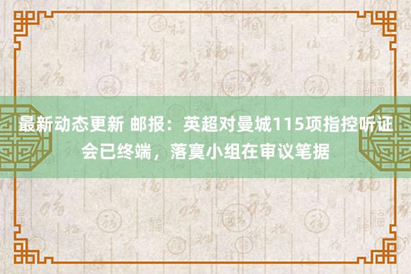 最新动态更新 邮报：英超对曼城115项指控听证会已终端，落寞小组在审议笔据