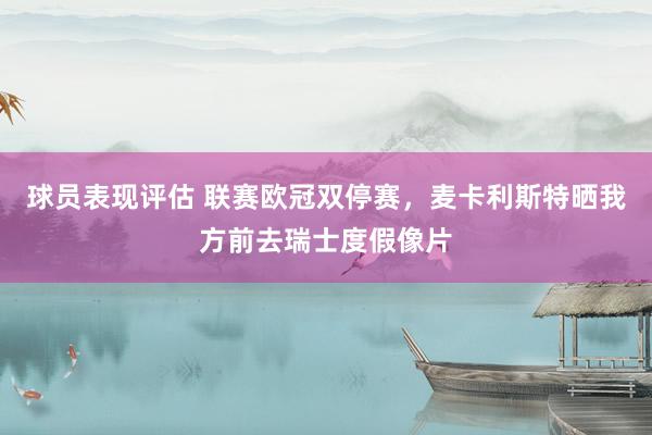 球员表现评估 联赛欧冠双停赛，麦卡利斯特晒我方前去瑞士度假像片